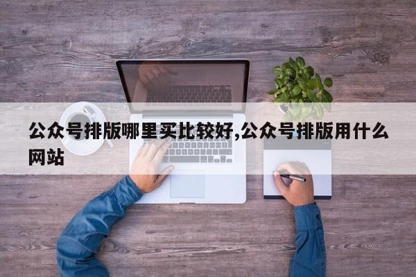 公众号排版哪里买比较好,公众号排版用什么网站