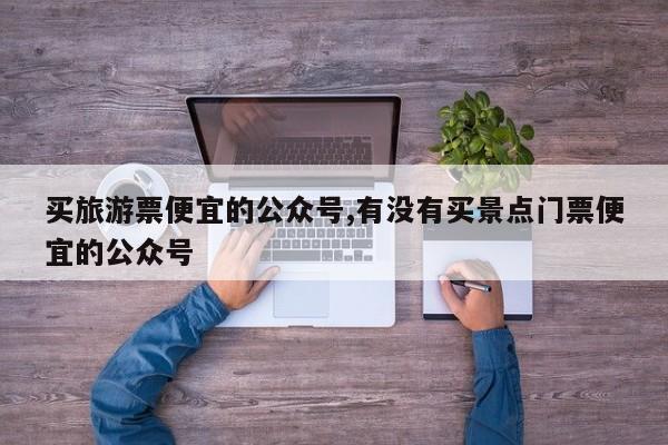 买旅游票便宜的公众号,有没有买景点门票便宜的公众号