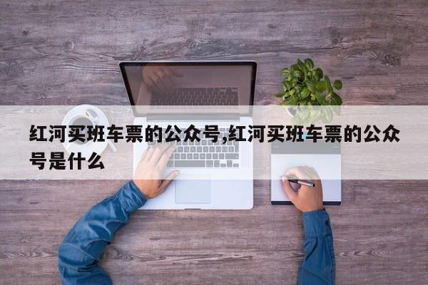 红河买班车票的公众号,红河买班车票的公众号是什么