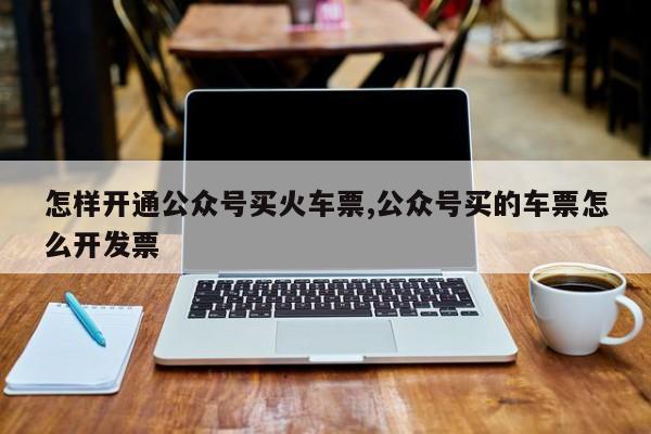 怎样开通公众号买火车票,公众号买的车票怎么开发票