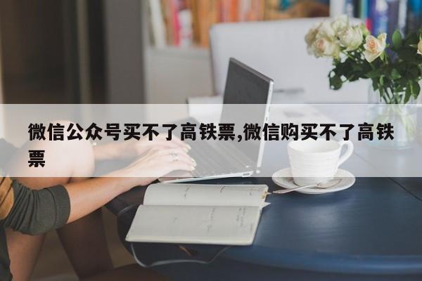 微信公众号买不了高铁票,微信购买不了高铁票