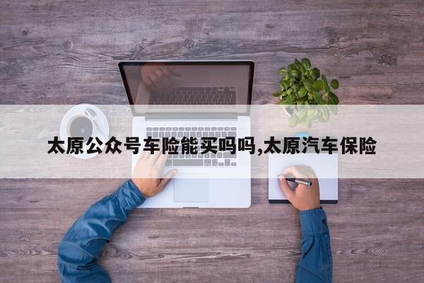 太原公众号车险能买吗吗,太原汽车保险