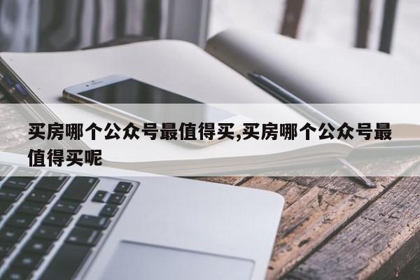 买房哪个公众号最值得买,买房哪个公众号最值得买呢