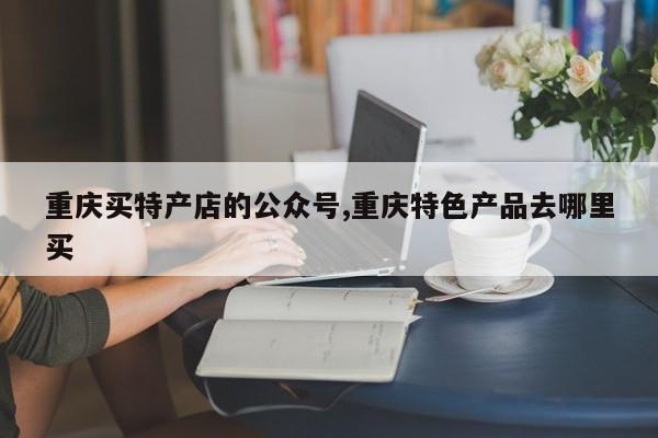 重庆买特产店的公众号,重庆特色产品去哪里买