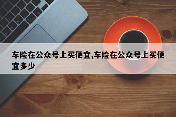 车险在公众号上买便宜,车险在公众号上买便宜多少