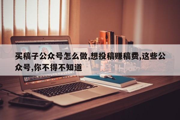 买稿子公众号怎么做,想投稿赚稿费,这些公众号,你不得不知道