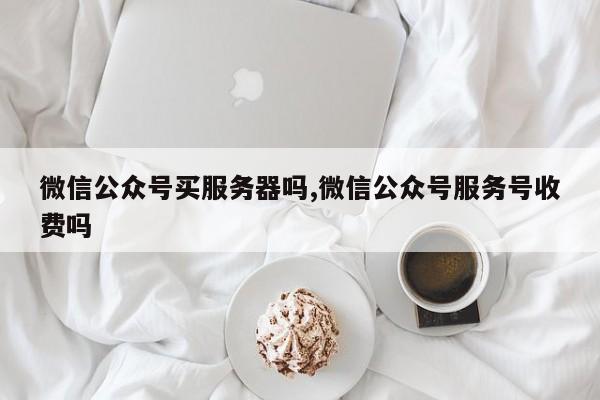 微信公众号买服务器吗,微信公众号服务号收费吗