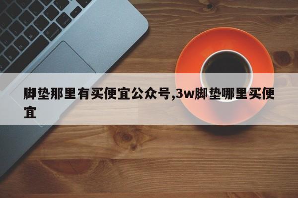 脚垫那里有买便宜公众号,3w脚垫哪里买便宜