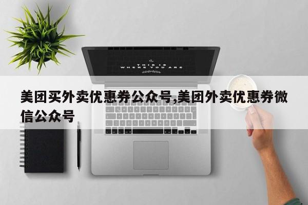 美团买外卖优惠券公众号,美团外卖优惠券微信公众号
