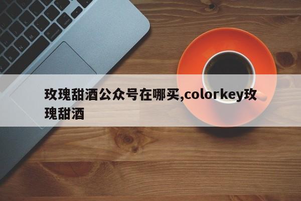 玫瑰甜酒公众号在哪买,colorkey玫瑰甜酒