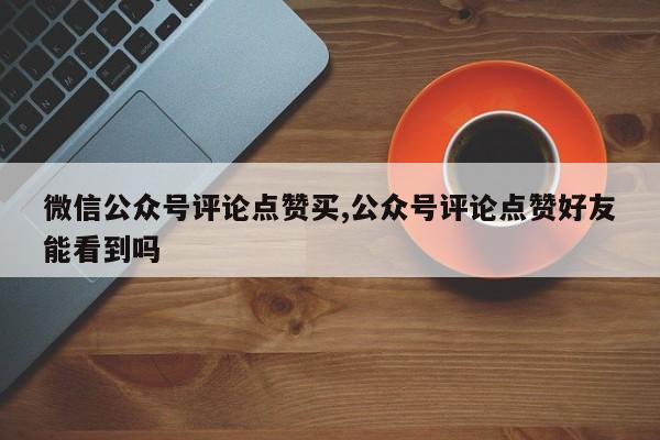微信公众号评论点赞买,公众号评论点赞好友能看到吗
