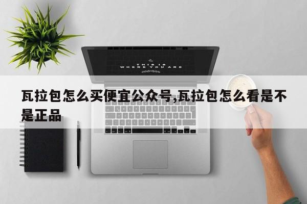 瓦拉包怎么买便宜公众号,瓦拉包怎么看是不是正品