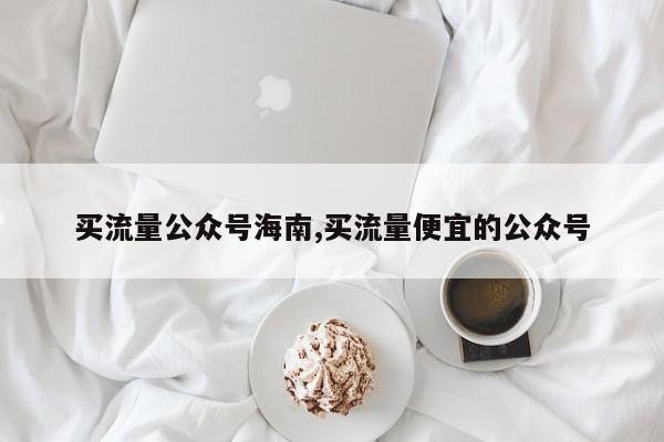 买流量公众号海南,买流量便宜的公众号