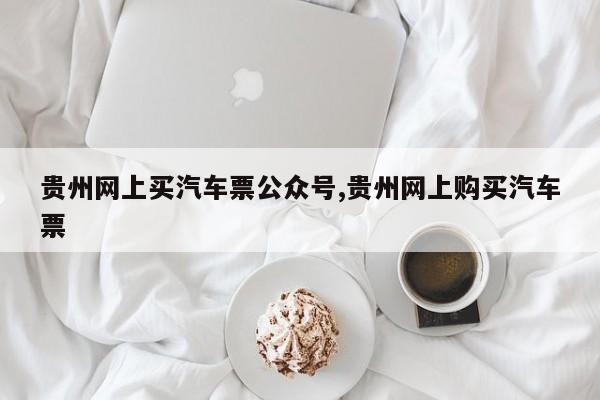 贵州网上买汽车票公众号,贵州网上购买汽车票