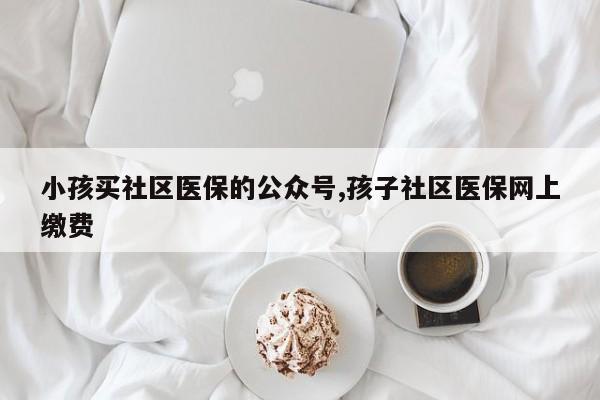 小孩买社区医保的公众号,孩子社区医保网上缴费