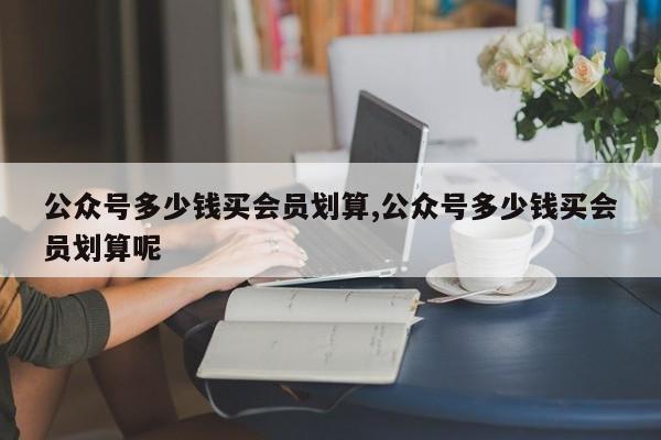 公众号多少钱买会员划算,公众号多少钱买会员划算呢